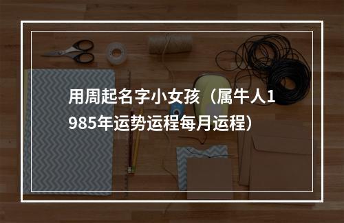 用周起名字小女孩（属牛人1985年运势运程每月运程）