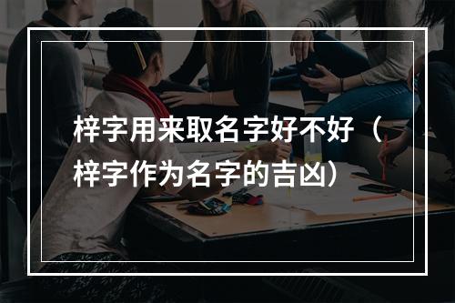 梓字用来取名字好不好（梓字作为名字的吉凶）