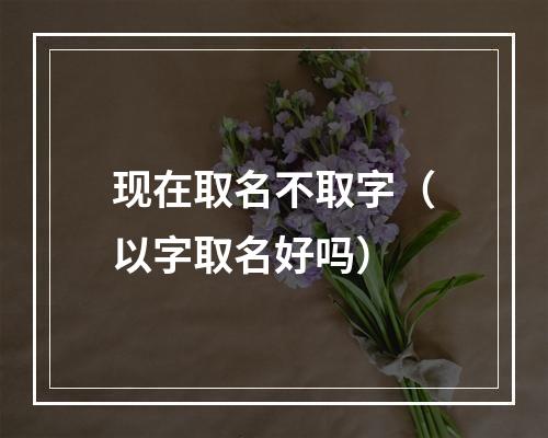 现在取名不取字（以字取名好吗）