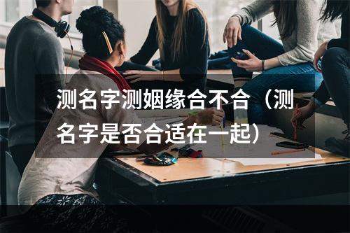 测名字测姻缘合不合（测名字是否合适在一起）