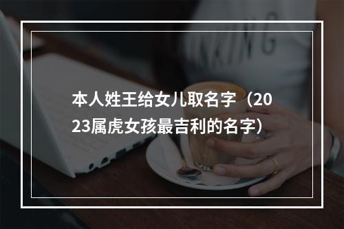 本人姓王给女儿取名字（2023属虎女孩最吉利的名字）
