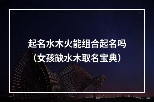 起名水木火能组合起名吗（女孩缺水木取名宝典）