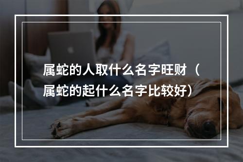 属蛇的人取什么名字旺财（属蛇的起什么名字比较好）