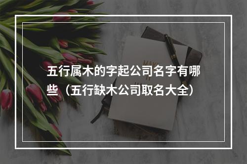 五行属木的字起公司名字有哪些（五行缺木公司取名大全）