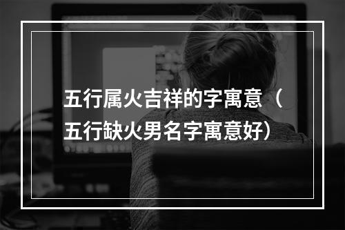 五行属火吉祥的字寓意（五行缺火男名字寓意好）