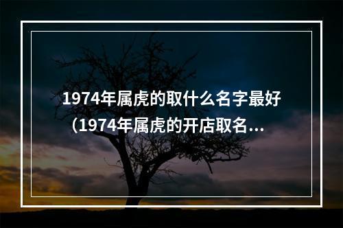 1974年属虎的取什么名字最好（1974年属虎的开店取名）
