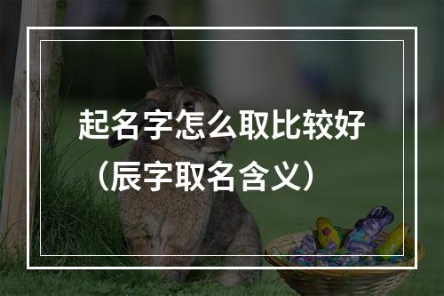 起名字怎么取比较好（辰字取名含义）