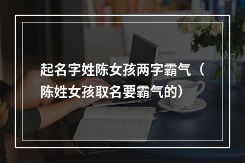 起名字姓陈女孩两字霸气（陈姓女孩取名要霸气的）