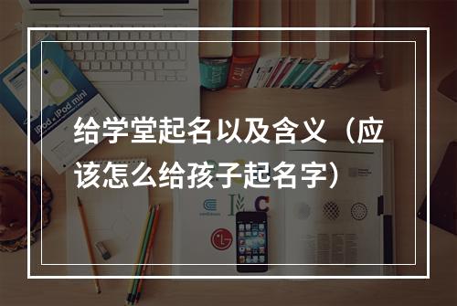 给学堂起名以及含义（应该怎么给孩子起名字）