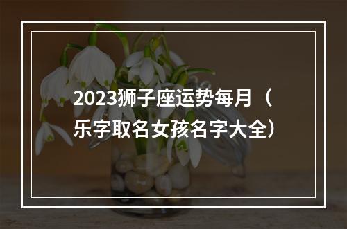 2023狮子座运势每月（乐字取名女孩名字大全）