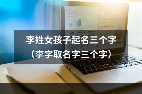 李姓女孩子起名三个字（李字取名字三个字）