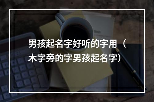 男孩起名字好听的字用（木字旁的字男孩起名字）