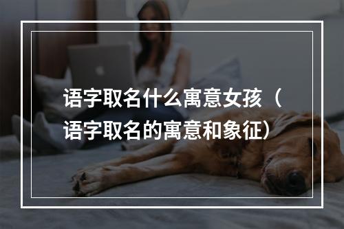 语字取名什么寓意女孩（语字取名的寓意和象征）
