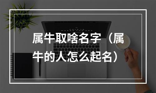 属牛取啥名字（属牛的人怎么起名）