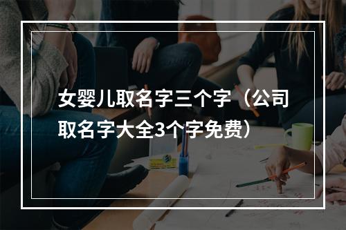 女婴儿取名字三个字（公司取名字大全3个字免费）