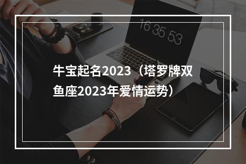 牛宝起名2023（塔罗牌双鱼座2023年爱情运势）