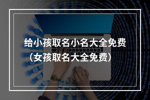 给小孩取名小名大全免费（女孩取名大全免费）
