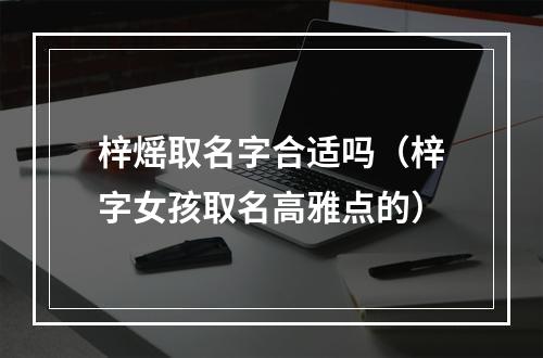 梓熎取名字合适吗（梓字女孩取名高雅点的）