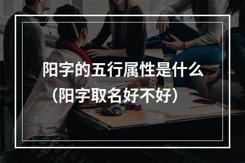 阳字的五行属性是什么（阳字取名好不好）