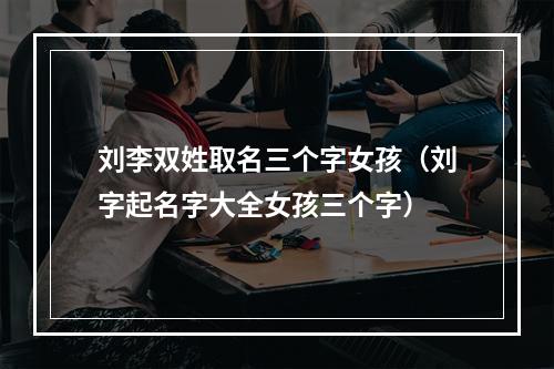 刘李双姓取名三个字女孩（刘字起名字大全女孩三个字）