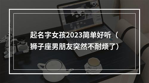 起名字女孩2023简单好听（狮子座男朋友突然不耐烦了）