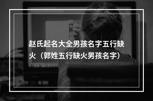 赵氏起名大全男孩名字五行缺火（郭姓五行缺火男孩名字）