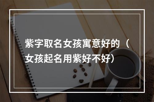 紫字取名女孩寓意好的（女孩起名用紫好不好）