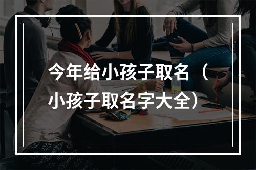 今年给小孩子取名（小孩子取名字大全）