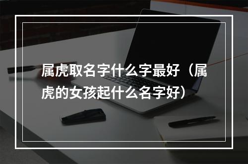 属虎取名字什么字最好（属虎的女孩起什么名字好）