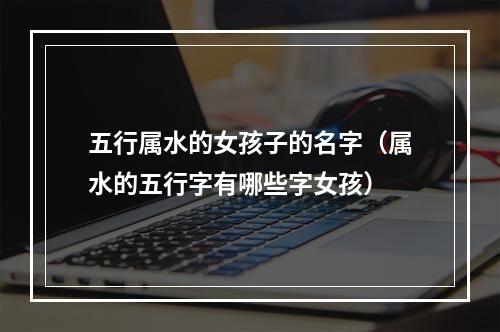 五行属水的女孩子的名字（属水的五行字有哪些字女孩）