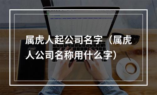 属虎人起公司名字（属虎人公司名称用什么字）