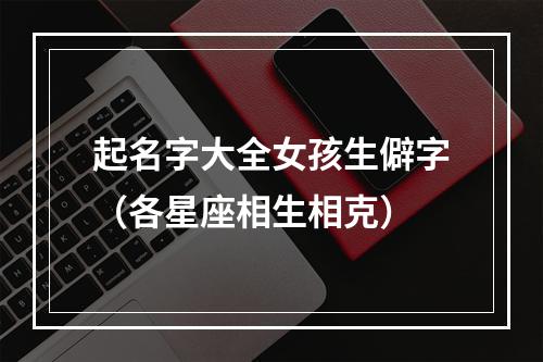 起名字大全女孩生僻字（各星座相生相克）