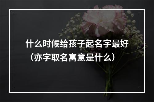 什么时候给孩子起名字最好（亦字取名寓意是什么）
