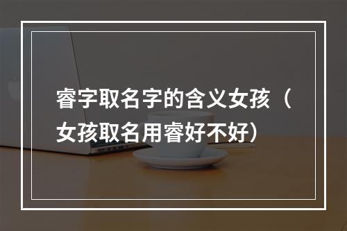 睿字取名字的含义女孩（女孩取名用睿好不好）