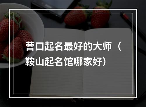 营口起名最好的大师（鞍山起名馆哪家好）