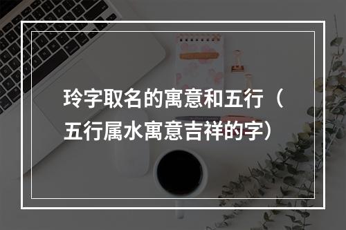 玲字取名的寓意和五行（五行属水寓意吉祥的字）
