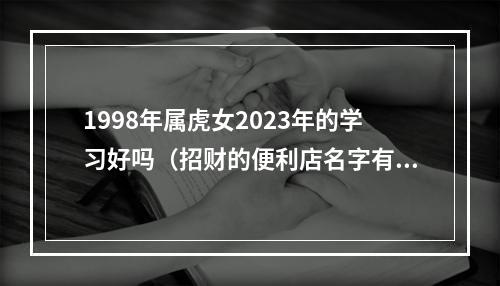 1998年属虎女2023年的学习好吗（招财的便利店名字有哪些）