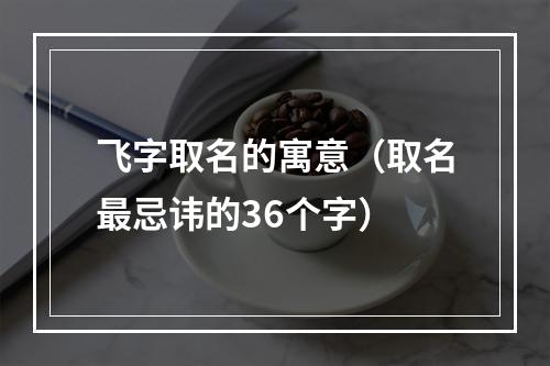 飞字取名的寓意（取名最忌讳的36个字）