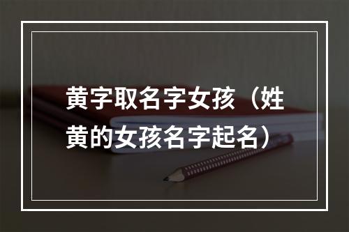 黄字取名字女孩（姓黄的女孩名字起名）