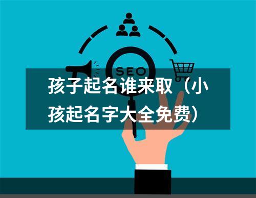 孩子起名谁来取（小孩起名字大全免费）