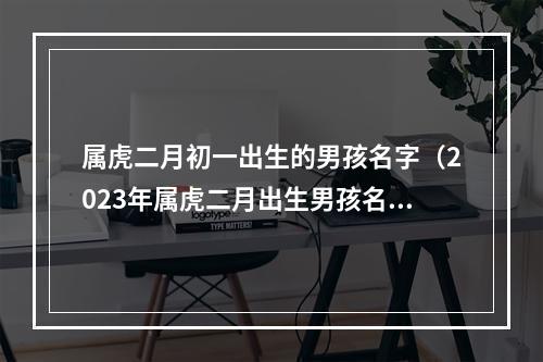 属虎二月初一出生的男孩名字（2023年属虎二月出生男孩名字）