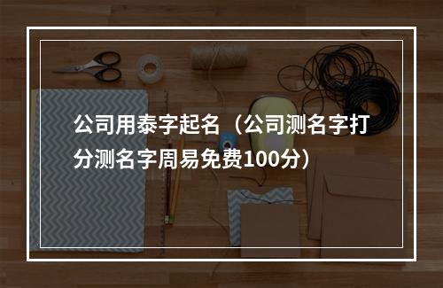 公司用泰字起名（公司测名字打分测名字周易免费100分）
