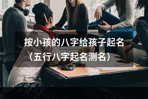 按小孩的八字给孩子起名（五行八字起名测名）