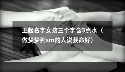 王起名字女孩三个字含3点水（做梦梦到sm的人说我命好）