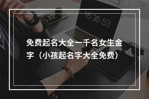 免费起名大全一千名女生金字（小孩起名字大全免费）