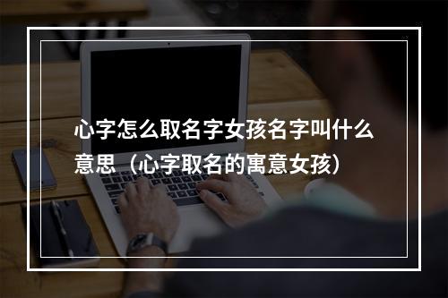 心字怎么取名字女孩名字叫什么意思（心字取名的寓意女孩）
