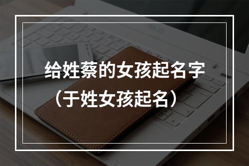 给姓蔡的女孩起名字（于姓女孩起名）