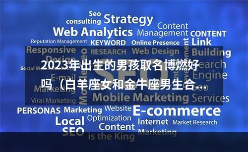 2023年出生的男孩取名博燃好吗（白羊座女和金牛座男生合适吗）