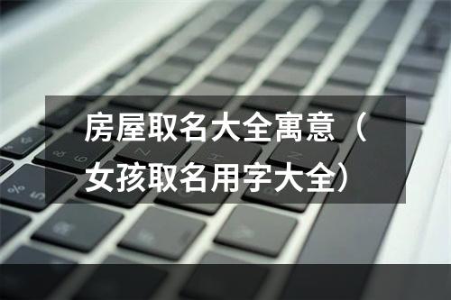 房屋取名大全寓意（女孩取名用字大全）
