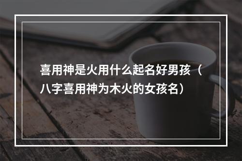 喜用神是火用什么起名好男孩（八字喜用神为木火的女孩名）